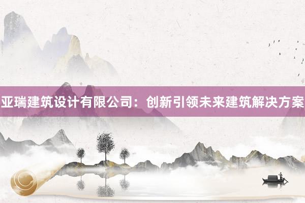 亚瑞建筑设计有限公司：创新引领未来建筑解决方案